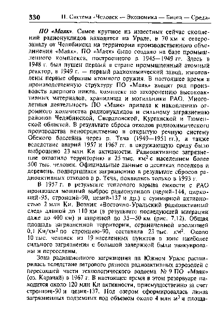 ПО «Маяк». Самое крупное из известных сейчас скоплений радионуклидов находится на Урале, в 70 км к северо-западу от Челябинска на территории производственного объединения «Маяк». ПО «Маяк» было создано на базе промышленного комплекса, построенного в 1945—1949 гг. Здесь в 1948 г. был пущен первый в стране промышленный атомный реактор, в 1949 г. — первый радиохимический завод, изготовлены первые образцы атомного оружия. В настоящее время в производственную структуру ПО «Маяк» входят ряд производств ядерного цикла, комплекс по захоронению высокоактивных материалов, хранилища и могильники РАО. Многолетняя деятельность ПО «Маяк» привела к накоплению огромного количества радионуклидов и сильному загрязнению районов Челябинской, Свердловской, Курганской и Тюменской областей. В результате сброса отходов радиохимического производства непосредственно в открытую речную систему Обского бассейна через р. Теча (1949—1951 гг.), а также вследствие аварий 1957 и 1967 гг. в окружающую среду было выброшено 23 млн Ки активности. Радиоактивное загрязнение охватило территорию в 25 тыс. км2 с населением более 500 тыс. человек. Официальные данные о десятках поселков и деревень, подвергшихся загрязнению в результате сбросов радиоактивных отходов в р. Теча, появились только в 1993 г.