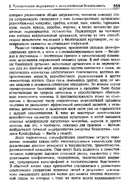 Развитие гигиены и санитарии, применение сильных дезинфицирующих средств, а затем и специализированных адов — биоцидов и пестицидов — постепенно привело к качественному изменению загрязнения окружающей человека среды. В ней стало меньше биогенной органики, патогенных организмов и их переносчиков или по крайней мере снизилась частота контактов с ними, но увеличилось количество синтетических поллютантов, вредных неорганических веществ, ксенобиотиков, радионуклидов и других техногенных агентов. Одна грязь заменилась другой, вряд ли менее опасной в эпидемиологическом отношении. Во всяком случае превалирование биогенного загрязнения в прошлом было более естественным по природе антигенов и способствовало обогащению иммунитета человека. В противоположность этому по отношению к большому числу современных загрязнителей организм человека не располагает эффективной иммунной защитой, а механизмы детоксикации и выведения ядов часто уже не справляются с задачей самоочищения. К тому же некоторые синтетические ксенобиотики являются сильными мутагенами и могут вызывать опасные модификации патогенных микробов, вирусов и других агентов, как это, в частности, показано для прионов — белков-возбудителей губчатой энцефалопатии («коровье бешенство», синдром Крейцфельда — Якоба у людей).