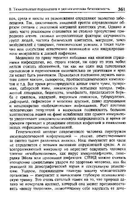 Медицина по праву гордится победами над многими страшными инфекциями, но, строго говоря, ни одну из этих побед нельзя считать абсолютной, так как ни один вид патогенных организмов и переносчиков окончательно не уничтожен и вряд ли может быть уничтожен. Приходится постоянно держать наготове сотни вакцин, сывороток, противоэпидемических комплектов и т.д. Все время регистрируются живые очаги чумы, туляремии, сибирской язвы, локализуются вспышки холеры, тифа, желтой лихорадки, бешенства, энцефалита, продолжается борьба с гриппом, малярией, вирусным гепатитом, туберкулезом, дифтерией, сифилисом и многими другими, давно изученными и неоднократно «побежденными» инфекциями. Рост плотных человеческих популяций и возросшая подвижность больших контингентов людей на фоне ослабления или срывов иммунитета увеличивают эпидемиологическую напряженность и время от времени приводят к рецидивам опасных инфекций и появлению новых инфекционных заболеваний.