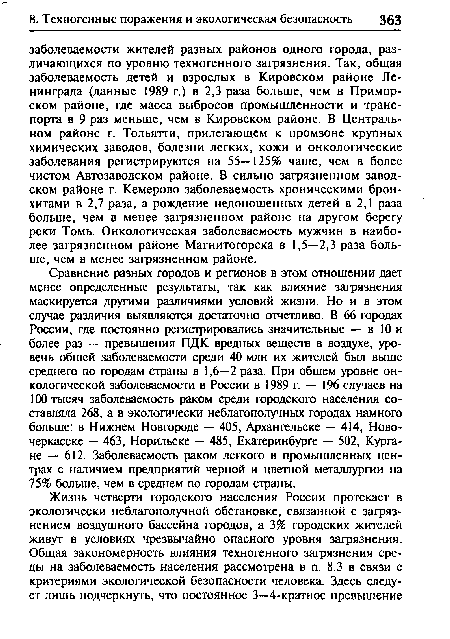 Сравнение разных городов и регионов в этом отношении дает менее определенные результаты, так как влияние загрязнения маскируется другими различиями условий жизни. Но и в этом случае различия выявляются достаточно отчетливо. В 66 городах России, где постоянно регистрировались значительные — в 10 и более раз — превышения ПДК вредных веществ в воздухе, уровень общей заболеваемости среди 40 млн их жителей был выше среднего по городам страны в 1,6—2 раза. При общем уровне онкологической заболеваемости в России в 1989 г. — 196 случаев на 100 тысяч заболеваемость раком среди городского населения составляла 268, а в экологически неблагополучных городах намного больше: в Нижнем Новгороде — 405, Архангельске — 414, Новочеркасске — 463, Норильске — 485, Екатеринбурге — 502, Кургане — 612. Заболеваемость раком легкого в промышленных центрах с наличием предприятий черной и цветной металлургии на 75% больше, чем в среднем по городам страны.