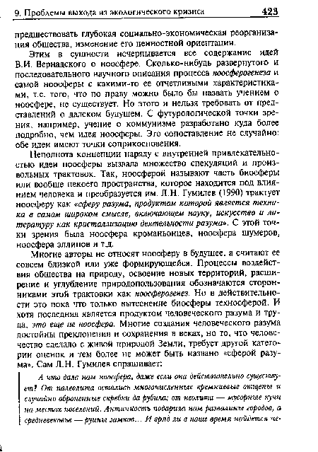 Неполнота концепции наряду с внутренней привлекательностью идеи ноосферы вызвала множество спекуляций и произвольных трактовок. Так, ноосферой называют часть биосферы или вообще некоего пространства, которое находится под влиянием человека и преобразуется им. Л.Н. Гумилев (1990) трактует ноосферу как «сферу разума, продуктом которой является техника в самом широком смысле, включающем науку, искусство и литературу как кристаллизацию деятельности разума». С этой точки зрения была ноосфера кроманьонцев, ноосфера шумеров, ноосфера эллинов и т.д.