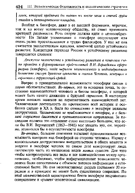 Во-вторых, большие сомнения вызывает принципиальная возможность контроля над биосферой со стороны человека. Наряду с колоссальным деструктивным вмешательством в обмен веществ и энергии в экосфере человек на самом деле контролирует лишь ничтожную часть из миллионов видов живых существ. Для того чтобы контролировать все виды и все взаимодействия между организмами, необходимо, чтобы информационные возможности человека были сопоставимы с объемом потоков информации в естественной биоте. Но они несопоставимы: разрыв составляет 20 порядков и в принципе не может быть существенно сокращен. По этой количественной характеристике биота экосферы несравненно совершеннее и «умнее»человеческой цивилизации.