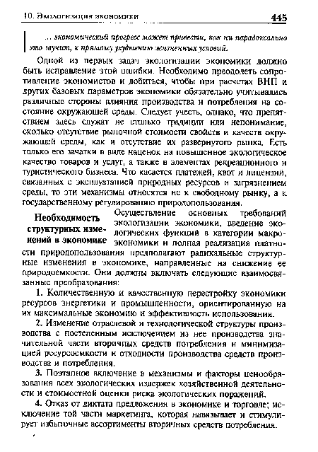 Одной из первых задач экологизации экономики должно быть исправление этой ошибки. Необходимо преодолеть сопротивление экономистов и добиться, чтобы при расчетах ВНП и других базовых параметров экономики обязательно учитывались различные стороны влияния производства и потребления на состояние окружающей среды. Следует учесть, однако, что препятствием здесь служат не столько традиции или непонимание, сколько отсутствие рыночной стоимости свойств и качеств окружающей среды, как и отсутствие их развернутого рынка. Есть только его зачатки в виде наценок на повышенное экологическое качество товаров и услуг, а также в элементах рекреационного и туристического бизнеса. Что касается платежей, квот и лицензий, связанных с эксплуатацией природных ресурсов и загрязнением среды, то эти механизмы относятся не к свободному рынку, а к государственному регулированию природопользования.