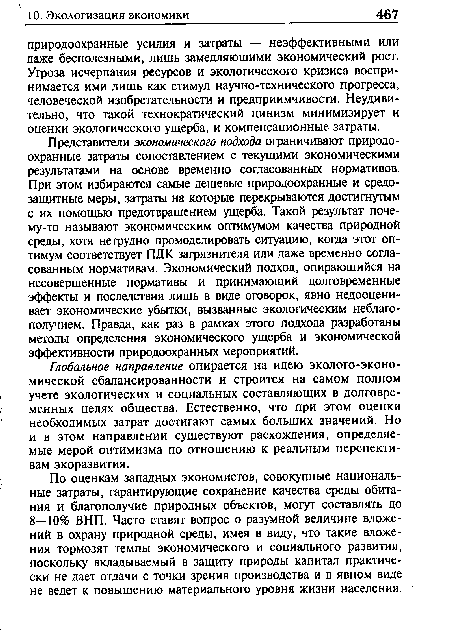 Представители экономического подхода ограничивают природоохранные затраты сопоставлением с текущими экономическими результатами на основе временно согласованных нормативов. При этом избираются самые дешевые природоохранные и средозащитные меры, затраты на которые перекрываются достигнутым с их помощью предотвращением ущерба. Такой результат поче-му-то называют экономическим оптимумом качества природной среды, хотя нетрудно промоделировать ситуацию, когда этот оптимум соответствует ПДК загрязнителя или даже временно согласованным нормативам. Экономический подход, опирающийся на несовершенные нормативы и принимающий долговременные эффекты и последствия лишь в виде оговорок, явно недооценивает экономические убытки, вызванные экологическим неблагополучием. Правда, как раз в рамках этого подхода разработаны методы определения экономического ущерба и экономической эффективности природоохранных мероприятий.