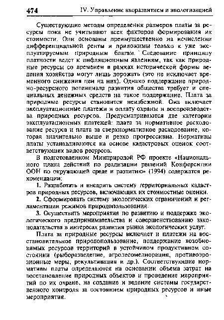 Существующие методы определения размеров платы за ресурсы пока не учитывают всех факторов формирования их стоимости. Они основаны преимущественно на исчислении дифференциальной ренты и приложимы только к уже эксплуатируемым природным благам. Следование принципу платности ведет к инфляционным явлениям, так как природные ресурсы со временем в рамках исторической формы ведения хозяйства могут лишь дорожать (это не исключает временного снижения цен на них). Однако поддержание природно-ресурсного потенциала развития общества требует и специальных денежных средств на такое поддержание. Плата за природные ресурсы становится неизбежной. Она включает эксплуатационные платежи и оплату охраны и воспроизводства природных ресурсов. Предусматриваются две категории эксплуатационных платежей: плата за нормативное расходование ресурса и плата за сверхнормативное расходование, которая значительно выше и резко прогрессивна. Нормативы платы устанавливаются на основе кадастровых оценок соответствующих видов ресурсов.