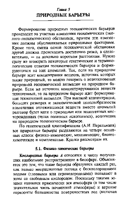 Формирование природных геохимических барьеров происходит на участках изменения геохимических (эко-лого-геохимических) обстановок, причем эти изменения должны обуславливаться природными факторами. Кроме того, смена одной геохимической обстановки другой должна происходить достаточно резко, а следовательно, — на довольно коротком расстоянии. Нужно сразу же оговорить некоторые генетические и терминологические отличия геохимических барьеров и формирующихся на них аномалий. Так, если на природном барьере идет концентрация веществ, источник которых также природный, то можно говорить о возникновении природной геохимической аномалии на природном барьере. Если же источник концентрирующихся веществ техногенный, то на природном барьере идет формирование техногенной аномалии. При высокой концентрации, больших размерах и экономической целесообразности извлечения отложившихся веществ вместо аномалий разговор будет идти о природных или техногенных месторождениях (телах полезных ископаемых), возникших на природном геохимическом барьере.