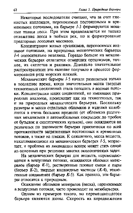 Механические барьеры 1-5 начали развиваться только в последнее время, когда значительная масса твердых техногенных соединений стала попадать в водные потоки. Концентрация таких соединений, не имеющих природных аналогов, происходит как на техногенных, так и на природных механических барьерах. Поскольку размеры и масса отдельных обломков и изделий колеблются в очень больших пределах (от обломков различных механизмов и автомобильных покрышек до пробок от бутылок и синтетических кульков), они осаждаются на различных по значимости барьерах практически по всей протяженности загрязненных постоянных и временных потоков, а также на пляжах. К сожалению, масса веществ, накапливающихся на механических барьерах 1-5, возрастает, и проблема их ликвидации вскоре может стать одной из основных при решении многих экологических задач.