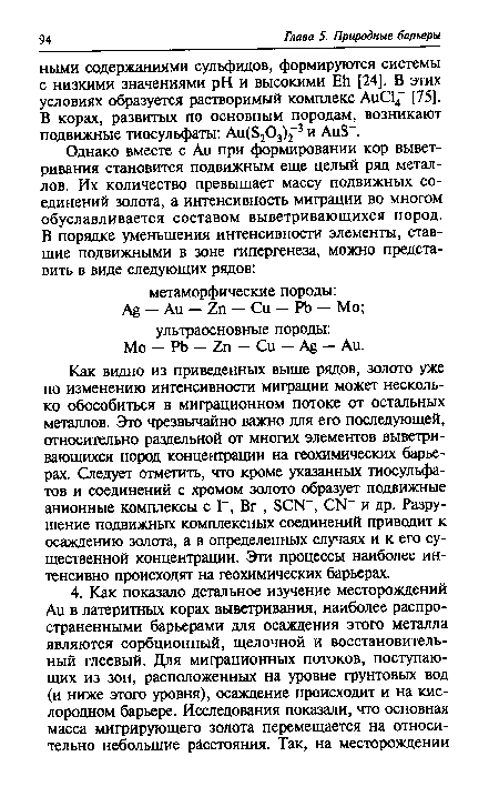 Как видно из приведенных выше рядов, золото уже по изменению интенсивности миграции может несколько обособиться в миграционном потоке от остальных металлов. Это чрезвычайно важно для его последующей, относительно раздельной от многих элементов выветривающихся пород концентрации на геохимических барьерах. Следует отметить, что кроме указанных тиосульфа-тов и соединений с хромом золото образует подвижные анионные комплексы с Г, В г-, БСЫ", СЙ и др. Разрушение подвижных комплексных соединений приводит к осаждению золота, а в определенных случаях и к его существенной концентрации. Эти процессы наиболее интенсивно происходят на геохимических барьерах.