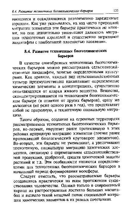 Таким образом, создание на огромных территориях рассматриваемых техногенных биогеохимических барьеров, во-первых, нарушает ранее протекавшую в этих районах природную миграцию элементов (точнее ранее протекавший биологический круговорот элементов). Во-вторых, эти барьеры не уменьшают, а увеличивают техногенную, социальную миграцию химических элементов, связанную с перемещением сельскохозяйственной продукции, удобрений, средств химической защиты растений и т.д. Эти особенности являются определяющими для техногенных биогеохимических барьеров в начальный период формирования ноосферы.