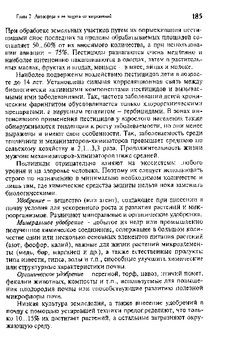 Наиболее подвержены воздействию пестицидов дети в возрасте до 14 лет. Установлена сильная корреляционная связь между биологически активными компонентами пестицидов и вызываемыми ими заболеваниями. Так, частота заболеваний детей хроническим фарингитом обусловливается только хлорорганическими препаратами, а вирусным гепатитом - гербицидами. В зонах интенсивного применения пестицидов у взрослого населения также обнаруживаются тенденции к росту заболеваемости, но они менее выражены и имеют свои особенности. Так, заболеваемость среди тепличниц и механизаторов-химизаторов превышает среднюю по сельскому хозяйству в 2,1...3,3 раза. Продолжительность жизни мужчин механизаторов-химизаторов ниже средней.