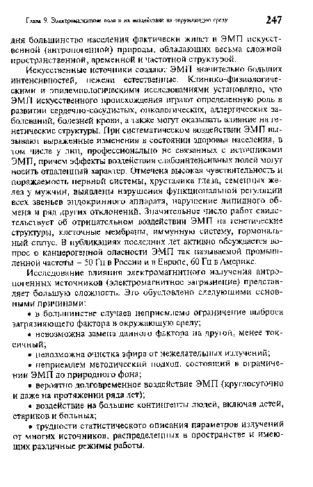 Искусственные источники создают ЭМП значительно больших интенсивностей, нежели естественные. Клинико-физиологиче-скими и эпидемиологическими исследованиями установлено, что ЭМП искусственного происхождения играют определенную роль в развитии сердечно-сосудистых, онкологических, аллергических заболеваний, болезней крови, а также могут оказывать влияние на генетические структуры. При систематическом воздействии ЭМП вызывают выраженные изменения в состоянии здоровья населения, в том числе у лиц, профессионально не связанных с источниками ЭМП, причем эффекты воздействия слабоинтенсивных полей могут носить отдаленный характер. Отмечена высокая чувствительность и поражаемость нервной системы, хрусталика глаза, семенных желез у мужчин, выявлены нарушения функциональной регуляции всех звеньев эндокринного аппарата, нарушение липидного обмена и ряд других отклонений. Значительное число работ свидетельствует об отрицательном воздействии ЭМП на генетические структуры, клеточные мембраны, иммунную систему, гормональный статус. В публикациях последних лет активно обсуждается вопрос о канцерогенной опасности ЭМП так называемой промышленной частоты - 50 Гц в России и в Европе, 60 Гц в Америке.