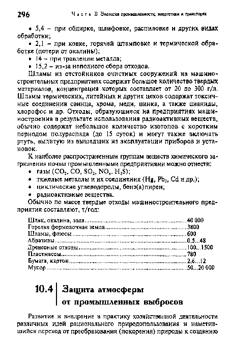 Шламы из отстойников очистных сооружений на машиностроительных предприятиях содержат большое количество твердых материалов, концентрация которых составляет от 20 до 300 г/л. Шламы термических, литейных и других цехов содержат токсичные соединения свинца, хрома, меди, цинка, а также цианиды, хлорофос и др. Отходы, образующиеся на предприятиях машиностроения в результате использования радиоактивных веществ, обычно содержат небольшое количество изотопов с коротким периодом полураспада (до 15 суток) и могут также включать ртуть, вылитую из вышедших из эксплуатации приборов и установок.