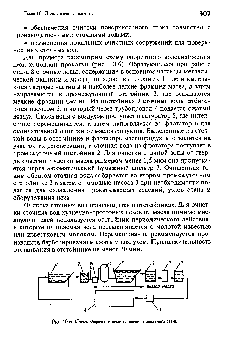 Для примера рассмотрим схему оборотного водоснабжения цеха холодной прокатки (рис. 10.6). Образующиеся при работе стана 8 сточные воды, содержащие в основном частицы металлической окалины и масла, попадают в отстойник 1, где и выделяются твердые частицы и наиболее легкие фракции масла, а затем направляются в промежуточный отстойник 2, где осаждаются мелкие фракции частиц. Из отстойника 2 сточные воды отбираются насосом 3, в который через трубопровод 4 подается сжатый воздух. Смесь воды с воздухом поступает в сатуратор 5, где интенсивно перемешивается, и затем направляется во флотатор 6 для окончательной очистки от маслопродуктов. Выделенные из сточной воды в отстойнике и флотаторе маслопродукты отводятся на участок их регенерации, а сточная вода из флотатора поступает в промежуточный отстойник 2. Для очистки сточной воды от твердых частиц и частиц масла размером менее 1,5 мкм она пропускается через автоматический бумажный фильтр 7. Очищенная таким образом сточная вода собирается во втором промежуточном отстойнике 2 и затем с помощью насоса 3 при необходимости подается для охлаждения прокатываемых изделий, узлов стана и оборудования цеха.