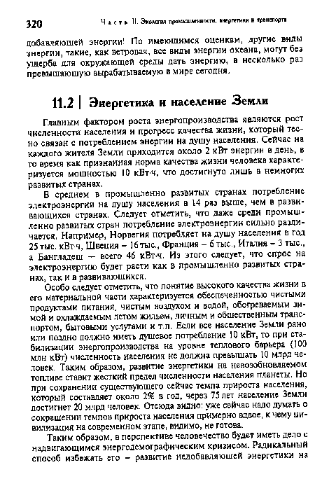 Особо следует отметить, что понятие высокого качества жизни в его материальной части характеризуется обеспеченностью чистыми продуктами питания, чистым воздухом и водой, обогреваемым зимой и охлаждаемым летом жильем, личным и общественным транспортом, бытовыми услугами и т.п. Если все население Земли рано или поздно должно иметь душевое потребление 10 кВт, то при стабилизации энергопроизводства на уровне теплового барьера (100 млн кВт) численность населения не должна превышать 10 млрд человек. Таким образом, развитие энергетики на невозобновляемом топливе ставит жесткий предел численности населения планеты. Но при сохранении существующего сейчас темпа прироста населения, который составляет около 2% в год, через 75 лет население Земли достигнет 20 млрд человек. Отсюда видно: уже сейчас надо думать о сокращении темпов прироста населения примерно вдвое, к чему цивилизация на современном этапе, видимо, не готова.