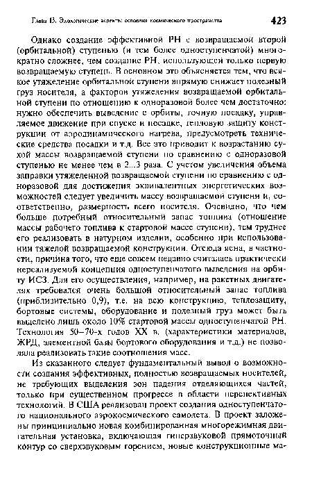 Однако создание эффективной PH с возвращаемой второй (орбитальной) ступенью (и тем более одноступенчатой) многократно сложнее, чем создание PH, использующей только первую возвращаемую ступень. В основном это объясняется тем, что всякое утяжеление орбитальной ступени впрямую снижает полезный груз носителя, а факторов утяжеления возвращаемой орбитальной ступени по отношению к одноразовой более чем достаточно: нужно обеспечить выведение с орбиты, точную посадку, управляемое движение при спуске и посадке, тепловую защиту конструкции от аэродинамического нагрева, предусмотреть технические средства посадки и т.д. Все это приводит к возрастанию сухой массы возвращаемой ступени по сравнению с одноразовой ступенью не менее чем в 2...3 раза. С учетом увеличения объема заправки утяжеленной возвращаемой ступени по сравнению с одноразовой для достижения эквивалентных энергетических возможностей следует увеличить массу возвращаемой ступени и, соответственно, размерность всего носителя. Очевидно, что чем больше потребный относительный запас топлива (отношение массы рабочего топлива к стартовой массе ступени), тем труднее его реализовать в натурном изделии, особенно при использовании тяжелой возвращаемой конструкции. Отсюда ясна, в частности, причина того, что еще совсем недавно считалась практически нереализуемой концепция одноступенчатого выведения на орбиту ИСЗ. Для его осуществления, например, на ракетных двигателях требовался очень большой относительный запас топлива (приблизительно 0,9), т.е. на всю конструкцию, теплозащиту, бортовые системы, оборудование и полезный груз может быть выделено лишь около 10% стартовой массы одноступенчатой PH. Технология 50-70-х годов XX в. (характеристики материалов, ЖРД, элементной базы бортового оборудования и т.д.) не позволяла реализовать такие соотношения масс.