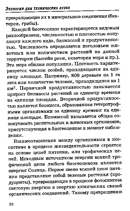 Каждый биогеоценоз характеризуется видовым разнообразием, численностью и плотностью популяции каждого вида, биомассой и продуктивностью. Численность определяется поголовьем животных или количеством растений на данной территории (бассейн реки, акватория моря и пр.). Эта мера обилия популяции. Плотность характеризуется числом особей, приходящихся на единицу площади. Например, 800 деревьев на 1.га леса или количество человек, приходящихся на 1 км2. Первичной продуктивностью называется прирост биомассы растений за единицу времени на единице площади. Вторичной продуктивностью является биомасса, образованная гетеротрофными организмами за единицу времени на единице площади. Биомассой называется общая совокупность растительных и животных организмов, присутствующая в биогеоценозе в момент наблюдения.