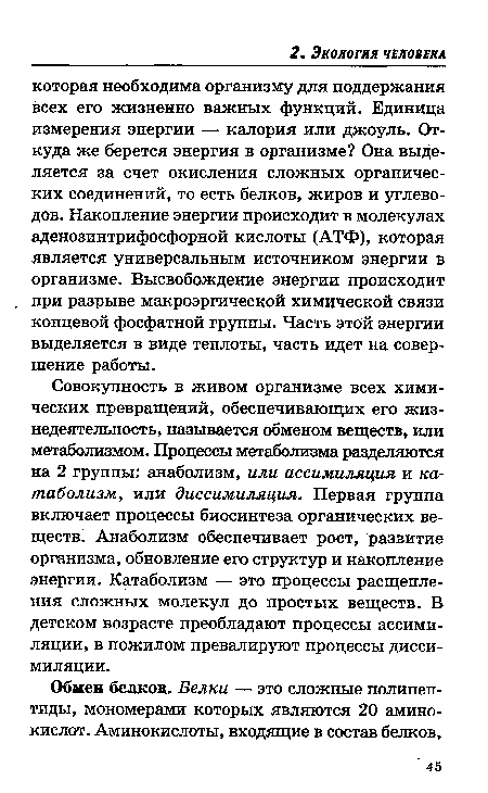 Совокупность в живом организме всех химических превращений, обеспечивающих его жизнедеятельность, называется обменом веществ, или метаболизмом. Процессы метаболизма разделяются на 2 группы: анаболизм, или ассимиляция и катаболизм, или диссимиляция. Первая группа включает процессы биосинтеза органических веществ. Анаболизм обеспечивает рост, развитие организма, обновление его структур и накопление энергии. Катаболизм — это процессы расщепления сложных молекул до простых веществ. В детском возрасте преобладают процессы ассимиляции, в пожилом превалируют процессы диссимиляции.