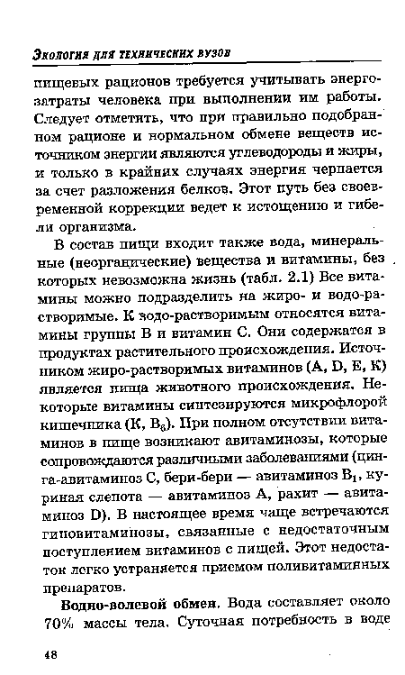 В состав пищи входит также вода, минеральные (неорганические) вещества и витамины, без которых невозможна жизнь (табл. 2.1) Все витамины можно подразделить на жиро- и водо-ра-створимые. К водо-растворимым относятся витамины группы В и витамин С. Они содержатся в продуктах растительного происхождения. Источником жиро-растворимых витаминов (А, Б, Е, К) является пища животного происхождения. Некоторые витамины синтезируются микрофлорой кишечника (К, В6). При полном отсутствии витаминов в пище возникают авитаминозы, которые сопровождаются различными заболеваниями (цинга-авитаминоз С, бери-бери — авитаминоз Вх, куриная слепота — авитаминоз А, рахит — авитаминоз Б). В настоящее время чаще встречаются гиповитаминозы, связанные с недостаточным поступлением витаминов с пищей. Этот недостаток легко устраняется приемом поливитаминных препаратов.