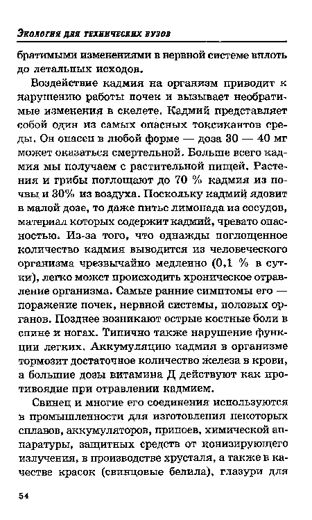 Воздействие кадмия на организм приводит к нарушению работы почек и вызывает необратимые изменения в скелете. Кадмий представляет собой один из самых опасных токсикантов среды. Он опасен в любой форме — доза 30 — 40 мг может оказаться смертельной. Больше всего кадмия мы получаем с растительной пищей. Растения и грибы поглощают до 70 % кадмия из почвы. и 30% из воздуха. Поскольку кадмий ядовит в малой дозе, то даже питье лимонада из сосудов, материал которых содержит кадмий, чревато опасностью. Из-за того, что однажды поглощенное количество кадмия выводится из человеческого организма чрезвычайно медленно (0,1 % в сутки), легко может происходить хроническое отравление организма. Самые ранние симптомы его — поражение почек, нервной системы, половых органов. Позднее возникают острые костные боли в спине и ногах. Типично также нарушение функции легких. Аккумуляцию кадмия в организме тормозит достаточное количество железа в крови, а большие дозы витамина Д действуют как противоядие при отравлении кадмием.