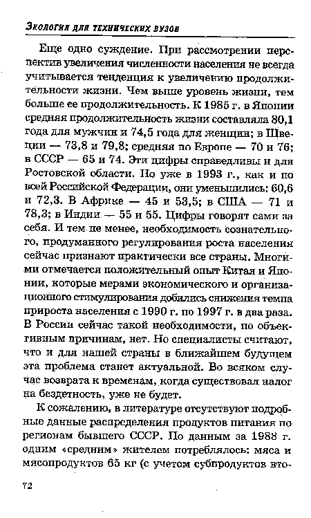 Еще одно суждение. При рассмотрении перспектив увеличения численности населения не всегда учитывается тенденция к увеличению продолжительности жизни. Чем выше уровень жизни, тем больше ее продолжительность. К 1985 г. в Японии средняя продолжительность жизни составляла 80,1 года для мужчин и 74,5 года для женщин; в Швеции — 73,8 и 79,8; средняя по Европе — 70 и 76; в СССР — 65 и 74. Эти цифры справедливы и для Ростовской области. Но уже в 1993 г., как и по всей Российской Федерации, они уменьшились: 60,6 и 72,3. В Африке — 45 и 53,5; в США — 71 и 78,3; в Индии — 55 и 55. Цифры говорят сами за себя. И тем не менее, необходимость сознательного, продуманного регулирования роста населения сейчас признают практически все страны. Многими отмечается положительный опыт Китая и Японии, которые мерами экономического и организационного стимулирования добились снижения темпа прироста населения с 1990 г. по 1997 г. в два раза. В России сейчас такой необходимости, по объективным причинам, нет. Но специалисты считают, что и для нашей страны в ближайшем будущем эта проблема станет актуальной. Во всяком случае возврата к временам, когда существовал налог на бездетность, уже не будет.