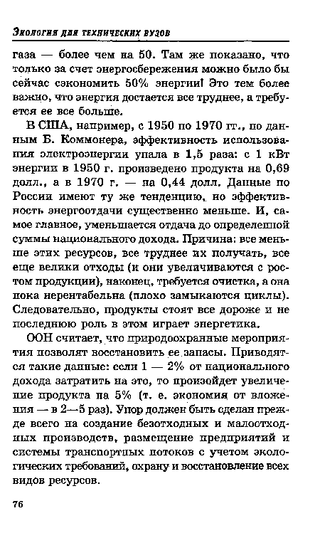 В США, например, с 1950 по 1970 гг., по данным Б. Коммонера, эффективность использования электроэнергии упала в 1,5 раза: с 1 кВт энергии в 1950 г. произведено продукта на 0,69 долл., а в 1970 г. — на 0,44 долл. Данные по России имеют ту же тенденцию, но эффективность энергоотдачи существенно меньше. И, самое главное, уменьшается отдача до определенной суммы национального дохода. Причина: все меньше этих ресурсов, все труднее их получать, все еще велики отходы (и они увеличиваются с ростом продукции), наконец, требуется очистка, а она пока нерентабельна (плохо замыкаются циклы). Следовательно, продукты стоят все дороже и не последнюю роль в этом играет энергетика.