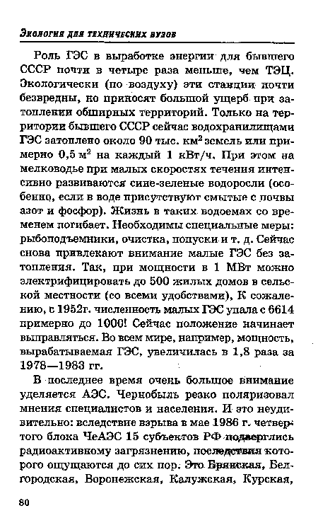 Роль ГЭС в выработке энергии для бывшего СССР почти в четыре раза меньше, чем ТЭЦ. Экологически (по воздуху) эти станции почти безвредны, но приносят большой ущерб при затоплении обширных территорий. Только на территории бывшего СССР сейчас водохранилищами ГЭС затоплено около 90 тыс. км2 земель или примерно 0,5 м2 на каждый 1 кВт/ч. При этом на мелководье при малых скоростях течения интенсивно развиваются сине-зеленые водоросли (особенно, если в воде присутствуют смытые с почвы азот и фосфор). Жизнь в таких водоемах со временем погибает. Необходимы специальные меры: рыбоподъемники, очистка, попуски и т. д. Сейчас снова привлекают внимание малые ГЭС без затопления. Так, при мощности в 1 МВт можно электрифицировать до 500 жилых домов в сельской местности (со всеми удобствами), К сожалению, с 1952г. численность малых ГЭС упала с 6614 примерно до 1000! Сейчас положение начинает выправляться. Во всем мире, например, мощность, вырабатываемая ГЭС, увеличилась в 1,8 раза за 1978—1983 гг.