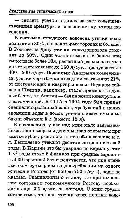 В системах городского водовода утечки воды доходят до 30%, а в некоторых городах и больше. В Ростове-на-Дону утечки горводопровода доходят до 50%. Одни только смывные бачки при емкости не более Юл, расчетный расход на семью из четырех человек до 150 л/сут., пропускают до 400—500 л/сут. Поданным Академии коммунхо-за, утечки через бачки в среднем составляют 21% от поступающей в квартиры воды. Недаром сейчас в Швеции, например, стали применять сдув-ные бачки, а в Англии — бачки новой конструкции с автоматикой. В США в 1994 году был принят специализированный закон, требующий в целях экономии воды в домах устанавливать смывные бачки объемом 5 л (вместо 15 л).