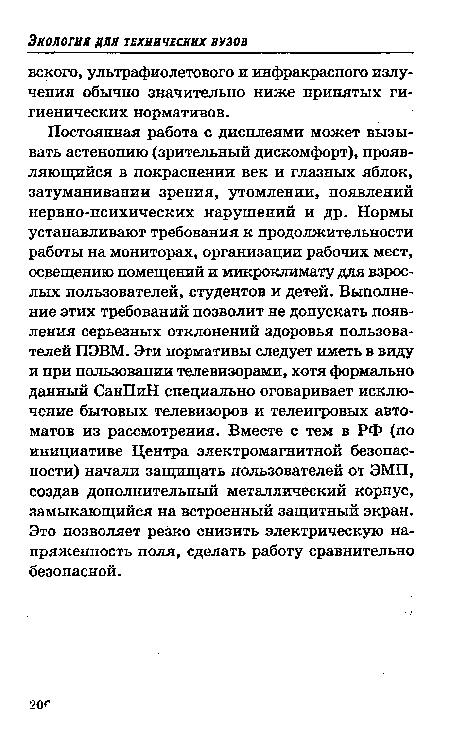 Постоянная работа с дисплеями может вызывать астенопию (зрительный дискомфорт), проявляющийся в покраснении век и глазных яблок, затуманивании зрения, утомлении, появлений нервно-психических нарушений и др. Нормы устанавливают требования к продолжительности работы на мониторах, организации рабочих мест, освещению помещений и микроклимату для взрослых пользователей, студентов и детей. Выполнение этих требований позволит не допускать появления серьезных отклонений здоровья пользователей ПЭВМ. Эти нормативы следует иметь в виду и при пользовании телевизорами, хотя формально данный СанПиН специально оговаривает исключение бытовых телевизоров и телеигровых автоматов из рассмотрения. Вместе с тем в РФ (по инициативе Центра электромагнитной безопасности) начали защищать пользователей от ЭМП, создав дополнительный металлический корпус, замыкающийся на встроенный защитный экран. Это позволяет резко снизить электрическую напряженность поля, сделать работу сравнительно безопасной.