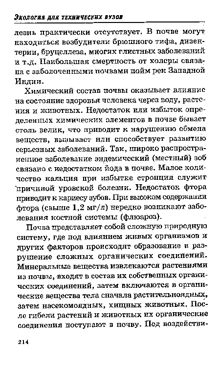 Химический состав почвы оказывает влияние на состояние здоровья человека через воду, растения и животных. Недостаток или избыток определенных химических элементов в почве бывает столь велик, что приводит к нарушению обмена веществ, вызывает или способствует развитию серьезных заболеваний. Так, широко распространенное заболевание эндемический (местный) зоб связано с недостатком йода в почве. Малое количество кальция при избытке стронция служит причиной уровской болезни. Недостаток фтора приводит к кариесу зубов. При высоком содержании фтора (свыше 1,2 мг/л) нередко возникают заболевания костной системы (флюароз).