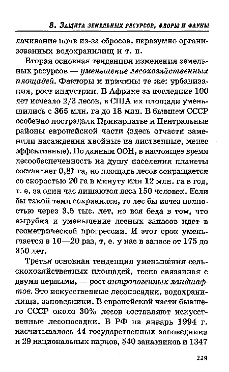 Вторая основная тенденция изменения земельных ресурсов — уменьшение лесохозяйственных площадей. Факторы и причины те же: урбанизация, рост индустрии. В Африке за последние 100 лет исчезло 2/3 лесов, в США их площади уменьшились с 365 млн. га до 18 млн. В бывшем СССР особенно пострадали Прикарпатье и Центральные районы европейской части (здесь отчасти заменили насаждения хвойные на лиственные, менее эффективные). По данным ООН, в настоящее время лесообеспеченность на душу населения планеты составляет 0,81 га, но площадь лесов сокращается со скоростью 20 га в минуту или 12 млн. га в год, т. е. за один час лишаются леса 150 человек. Если бы такой темп сохранился, то лес бы исчез полностью через 3,5 тыс. лет, но вся беда в том, что вырубка и уменьшение лесных запасов идет в геометрической прогрессии. И этот срок уменьшается в 10—20 раз, т, е. у нас в запасе от 175 до 350 лет.