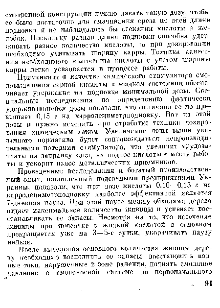 Проведенные исследования и богатый производственный опыт, накопленный подсочными предприятиями Украины, показали, что при дозе кислоты 0,10—0,15 г на карродециметрподновку наиболее эффективной является 7-дневная пауза. При этой паузе между обходами дерево отдает максимальное количество живицы и успевает восстанавливать ее запасы. Несмотря на то, что истечение живицы при подсочке с жидкой кислотой в основном прекращается уже на 3 —5-е сутки, укорачивать паузу нельзя.