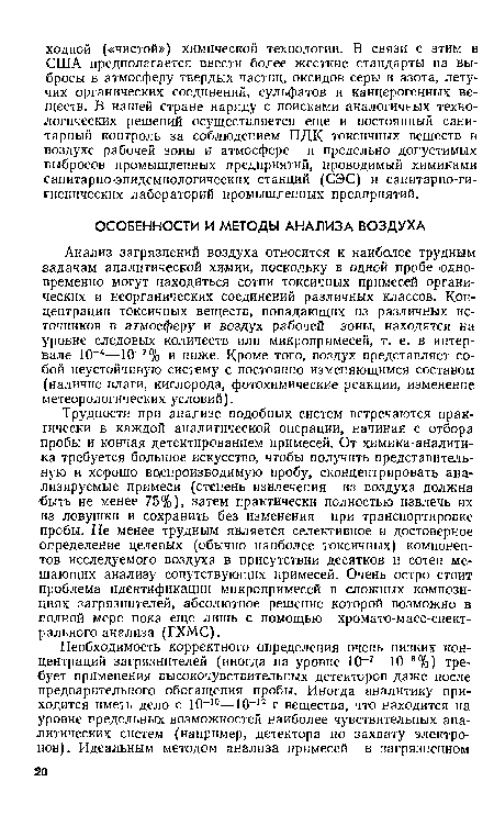 Трудности при анализе подобных систем встречаются практически в каждой аналитической операции, начиная с отбора пробы и кончая детектированием примесей. От химика-аналити-ка требуется большое искусство, чтобы получить представительную и хорошо воспроизводимую пробу, сконцентрировать анализируемые примеси (степень извлечения из воздуха должна быть не менее 75%), затем практически полностью извлечь их из ловушки и сохранить без изменения при транспортировке пробы. Не менее трудным является селективное и достоверное определение целевых (обычно наиболее токсичных) компонентов исследуемого воздуха в присутствии десятков и сотен мешающих анализу сопутствующих примесей. Очень остро стоит проблема идентификации микропримесей в сложных композициях загрязнителей, абсолютное решение которой возможно в полной мере пока еще лишь с помощью хромато-масс-спект-рального анализа (ГХМС).