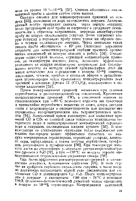 Описана система для концентрирования примесей из воздуха [53], состоящая из двух охлаждаемых ловушек. Анализируемый воздух продувают сначала через первую ловушку; после пропускания всей пробы ее нагревают и продувают газом-носителем в обратном направлении, переводя десорбир>ел1ую пробу во вторую охлаждаемую ловушку. Затем нагревают вторую ловушку и переводят пробу точно таким же образом снова в первую охлаждаемую ловушку. Через несколько таких циклов проба обогащается в 105 раз. Несколько вариантов устройств для низкотемпературной сорбции примесей органических соединений из воздуха описано в работе [54]. Охлаждение капиллярной колонки, служащей конденсатором примесей, до температуры жидкого азота, позволяет эффективно улавливать из воздуха легколетучие хлорметаны для последующего анализа их методом газовой хроматографии. Этот же метод используют для определения в воздухе 10-8% спиртов, альдегидов, кетонов, простых и сложных эфиров и ароматических углеводородов после криогенного концентрирования этих примесей с помощью фреона 12 (ССЬИг), используемого в качестве хладагента [52].