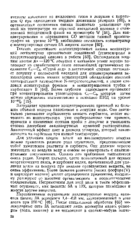 Для удаления следов влаги из анализируемого воздуха можно применять разного рода осушители, представляющие собой химические реагенты и сорбенты. Они должны хорошо поглощать из воздуха воду и совсем не реагировать с анализируемыми соединениями. Однако зто требование выполняется очень редко. Хлорид кальция, часто исполь зуемый для осушки неорганических газов, и карбонат калия, применяемый для удаления влаги из воздуха при анализе органических веществ, не очень эффективны. Более сильные реагенты [оксид фосфора(V) и «перхлорат магния] имеют ограниченное применение, поскольку реагируют со многими органическими и неорганическими соединениями. Неприменимы для этой цели и такие эффективные осушители, как цеолиты 5А и 13Х, которые поглощают и многие другие вещества.