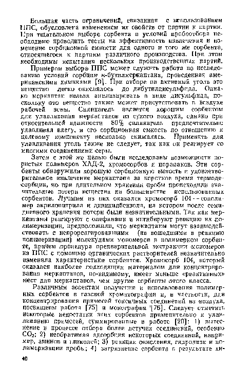 Примером выбора ППС может служить работа по исследованию условий сорбции н-бутилмеркаптана, проведенная американскими химиками [9]. При отборе на активный уголь это вещество легко окислялось до дибутилдисульфида. Однако меркаптан нельзя анализировать в виде дисульфида, поскольку это вещество также может присутствовать в воздухе рабочей зоны. Силикагель является хорошим сорбентом для улавливания меркаптанов из сухого воздуха, однако при относительной влажности 80% силикагель предпочтительно улавливал влагу, и его сорбционная емкость ло отношению к целевому компоненту несколько снижалась. Применять для улавливания уголь также не следует, так как он реагирует со многими соединениями серы.