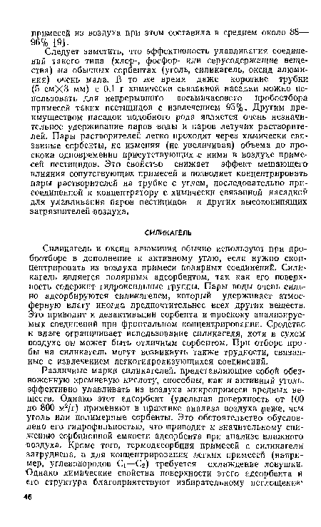 Силикагель и оксид алюминия обычно используют при про-боотборе в дополнение к активному углю, если нужно сконцентрировать из воздуха примеси полярных соединений. Силикагель является полярным адсорбентом, так как его поверхность содержит гидроксильные группы. Пары воды очень сильно адсорбируются силикагелем, который удерживает атмосферную влагу иногда предпочтительнее всех других веществ. Это приводит к дезактивации сорбента и гароскоку анализируемых .соединений при фронтальном концентрировании. Сродство к влаге ограничивает использование силикагеля, хотя в сухом воздухе он может быть отличным сорбентом. При отборе про бы на силикагель могут возникнуть также трудности, связанные с извлечением легкогидролизующихся соединений.