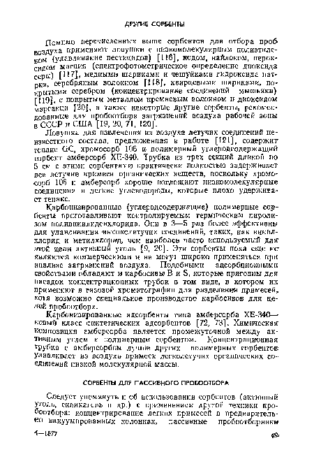 Карбонизированные (углеродсодержащие) полимерные сорбенты приготавливают контролируемым термическим пиролизом поливинилиденхлорида. Они в 3—5 раз более эффективны для улавливания высоколетучих соединений, таких, как винил-хлорид и метилхлорид, чем наиболее часто используемый для этой цели активный уголь [9, 20]. Эти сорбенты пока еще не являются коммерческими и не могут широко применяться при анализе загрязнений воздуха. Подобными адсорбционными, свойствами обладают и карбосивьг В и Б, которые пригодны для насадок концентрационных трубок в там виде, в котором их. применяют в газовой хроматографии для разделения примесей, хотя возможно специальное производство карбосивов для целей пробоотбора.