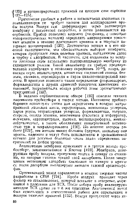 Применение удобных в работе и экономичных пассивных газоанализаторов не требует насосов для аспирирования пробы воздуха. Воздух сам диффундирует через полимерную мембрану с постоянной скоростью, а затем улавливается адсорбентом. Прибор позволяет надежно! (например, с помощью колориметрических методов) определять микропримеси токсичных веществ в течение длительного времени и в широком интервале концентраций [122]. Достоинство метода и в его высокой селективности, что обеспечивается выбором мембраны, ьоторая пропускает лишь целевые примеси, попадающие далее в трубку с адсорбентом. В частности, для выделения из воздуха диоксида серы используют полупроницаемую мембрану из силиконовой резины. Такой анализатор не требует предварительной калибровки и позволяет определять 10-6% хлора, диоксида серы, винилхлорида, алкильных соединений свинца, бензола, аммиака, сероводорода и паров цианистоводородной кислоты. В принципе возможно также определение фтороводорода, формальдегида и других примесей токсичных химических соединений, загрязняющих воздух рабочей зоны промышленных предприятий 122].