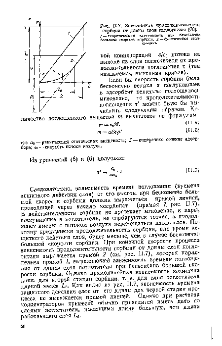 Следовательно, зависимость времени поглощения (времени защитного действия слоя) от его высоты при бесконечно большой скорости сорбции должна выражаться прямой линией, проходящей через начало координат (прямая 1, рис. 11.7). В действительности сорбция не протекает мгновенно, и пары, поступившие в поглотитель, не сорбируются тотчас, а продолжают вместе с потоком воздуха перемещаться вдоль слоя. Поэтому практически продолжительность сорбции, или время защитного действия слоя, будет меньше, чем в случае бесконечно большой скорости сорбции. При конечной скорости процесса зависимость продолжительности сорбции от длины слоя поглотителя выражается прямой 2 (см. рис. 11.7), которая параллельна прямой 1, выражающей зависимость времени поглощения от длины слоя поглотителя при бесконечно большой скорости сорбции. Однако прямолинейная зависимость возможна лишь для второй стадии сорбции, т. е. для слоя поглотителя длиной менее £о- Как видно из рис. 11.7, зависимость времени защитного действия слоя от его длины для первой стадии процесса не выражается прямой линией. Однако при расчетах концентраторов примесей обычно приходится иметь дело со слоями поглотителя, имеющими длину большую, чем длина работающего слоя Ь0.