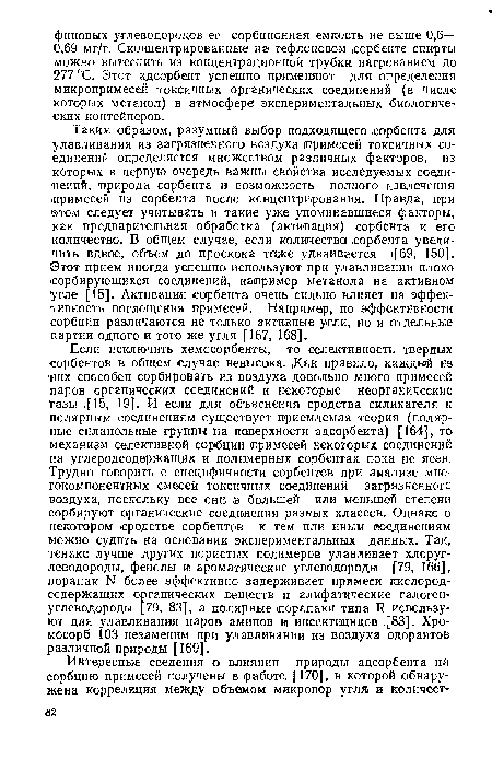 Таким образом, разумный выбор подходящего .сорбента для улавливания из загрязненного воздуха иримесей токсичных соединений определяется множеством различных факторов, из которых в первую очередь важны свойства исследуемых соединений, природа сорбента и возможность полного извлечения .примесей из сорбента после концентрирования. Правда, при этом следует учитывать и такие уже упоминавшиеся факторы, как предварительная обработка (активация) сорбента и его количество. В общем случае, если количество .сорбента увеличить вдвое, объем до проскока тсиже удваивается [69, 150]. ©тот прием иногда успешно используют при улавливаиии плохо сорбирующихся соединений, например метанола на активном угле [15]. Активация сорбента очень сильно влияет на эффективность поглощения примесей. Например, по эффективности сорбции различаются не только активные угли, но и отдельные партии одного и того же угля [167, 168].