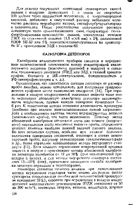 Предположив, что зависимость сигнала детектора от размера пробы линейна, можно использовать для построения градуировочных графиков метод наименьших квадратов [14]. При определении в воздухе микропримесей токсичных веществ чаще всего используют абсолютную калибровку детектора анализируемыми веществами, причем каждое измерение проводится 5— 6 раз. К недостаткам метода относится длительность процедуры (особенно при анализе многокомпонентных смесей загрязнителей) и необходимость наличия чистых индивидуальных веществ (компонентов пробы), что часто невозможно. Поэтому метод абсолютной калибровки оптимален лишь для точного (корректного) определения особо токсичных веществ пробы, определение которых является наиболее важной задачей данного анализа. Во всех остальных случаях, особенно при анализе большого количества однородных соединений, входящих в состав анализируемой пробы, например углеводородов гомологического ряда и др., более оправдано использование метода внутреннего стандарта [15]. Хотя точность определения микропримесей вредных веществ в воздухе с применением метода абсолютной калибровки детектора колеблется от 12 до 16% (для аналитической процедуры в целом), а для метода внутреннего стандарта составляет 15—25% (отн), применение последнего способа калибровки зачастую оправдано и целесообразно.