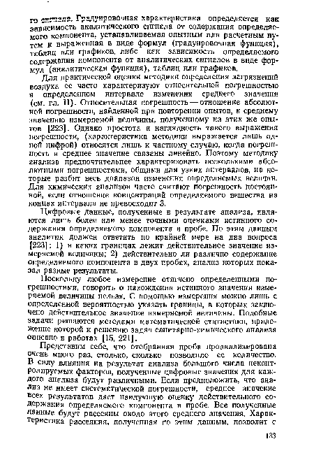 Для практической оценки методики определения загрязнений воздуха ее часто характеризуют относительной погрешностью в определенном интервале изменения среднего значения (см. гл. II). Относительная погрешность — отношение абсолютной погрешности, найденной при повторении опытов, к среднему значению измеряемой величины, полученному из этих же опытов [223]. Однако простота и наглядность такого выражения погрешности, (характеристика методики выражается лишь одной цифрой) относятся лишь к частному случаю, когда погрешность и среднее значение связаны линейно. Поэтому методику анализа предпочтительнее характеризовать несколькими абсолютными погрешностями, общими для узких интервалов, на которые разбит весь диапазон изменения определяемых величин. Для химических анализов часто считают погрешность постоянной, если отношение концентраций определяемого вещества на концах интервала не превосходит 3.