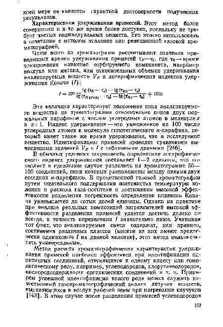 В обычных условиях погрешность определения логарифмического индекса удерживания составляет 1—2 единицы, что позволяет в идеальном случае различить на хроматограмме 50— 100 соединений, пики которых расположены между пиками двух соседних н-парафинов. В прецизионной газовой хроматографии путем тщательного поддержания постоянства температуры колонки и расхода газа-носителя и достижения высокой эффективности разделения погрешность определения индексов Ковача уменьшается до сотых долей единицы. Однако на практике при анализе реальных композиций загрязнителей высокой эффективности разделения примесей удается достичь далеко не всегда, и точность определения I значительно ниже. Учитывая тот факт, что анализируемые смеси содержат, как правило, соединения различных классов (многие из них имеют практически одинаковые I на данной колонке), этот метод нельзя считать универсальным.