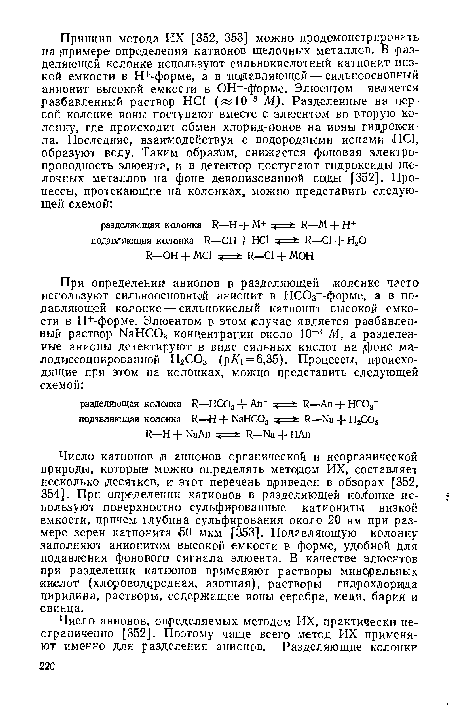 Число катионов т анионов органической и неорганической природы, которые можно определять методом ИХ, составляет несколько (Десятков, и этот перечень приведен в обзорах [352, 354]. При определении катионов в разделяющей колонке используют поверхностно сульфированные катиониты низкой емкости, причем глубина сульфирования около 20 нм при размере зерен катионита £0 мкм [353]. Подавляющую колонку заполняют анионитом высокой емкости в форме, удобной для подавления фонового сигнала элюента. В качестве элюентов при разделении катионов применяют растворы минеральных кислот (xлopoвoдqpoднaя, азотная), растворы гидрохлорида пиридина, растворы, содержащие ионы серебра, меди, бария и свинца.