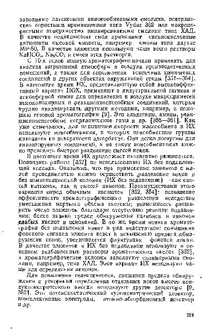 В настоящее время ИХ продолжает интенсивно развиваться. Появились работы [352] по использованию ИХ без подавляющей колонки. Оказалось, что- при применении элюентов с малой проводимостью можно осуществись разделение ионов и без компенсационной колонки (ИХ без подавления) —как смесей катионов, так и, смесей анионов. Преимуществами этого варианта перед обычным являются [352, 354]: повышение эффективности хроматографического разделения вследствие уменьшения мертвого объема системы; возможность расширить число элюентов благодаря отсутствию реакции подавления; более низкий предел обнаружения катионов и анионов .слабых кислот и оснований. В но же время ионная хроматография без подавления имеет и ряд недостатков: повышение фонового сигнала элюента ведет к повышению предела (обнаружения ионов, увеличивается флуктуация фоновой линии.