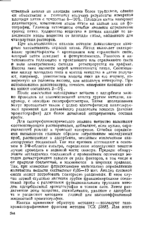 Для спектрофотометрического анализа вещество вымывают соответствующим растворителем, добавляют, если нужно, окрашивающий реагент и проводят измерение. Ошибки определения вызываются главным образом загрязнением исследуемых ■Проб, растворителя и адсорбента, неполным извлечением анализируемых соединений. Так как примеси поглощают в основном в УФ-области спектра, определение исследуемых веществ лучше проводить в видимой части спектра. Пределы обнаружения исследуемых соединений с применением оптических методов детектирования зависят от ряда факторов, в том числе и от природы соединений, и изменяются в широких пределах. Так, при измерении флуоресценции минимально определяемые количества веществ составляют 0,05—10 мкг. Анализ сложной смеси может потребовать повторного разделения. В этом случае первой ступенью является грубое фракционирование соединений пробы с различными функциональными группами методом адсорбционной хроматографии в тонком слое. Затем разделенные зоны вещества, соскабливают, удаляют с адсорбента и разделяют методами газовой или высокоэффективной жидкостной хроматографии.