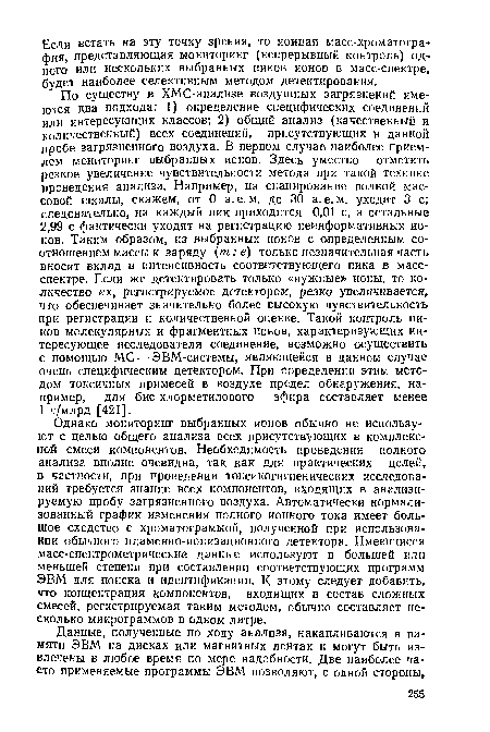 По существу в ХМС-анализе воздушных загрязнений имеются два подхода: 1) определение специфических соединений или интересующих классов; 2) общий анализ (качественный и количественный) всех соединений, присутствующих в данной пробе загрязненного воздуха. В первом случае наиболее приемлем мониторинг выбранных ионов. Здесь уместно отметить резкое увеличение чувствительности метода при такой технике проведения анализа. Например, на сканирование полной массовой шкалы, скажем, от 0 а. е. м. до 30 а. е. м. уходит 3 с; следовательно, на каждый пик приходится 0,01 с, а остальные 2,99 с фактически уходят на регистрацию неинформативных Ионов. Таким образом, из выбранных ионов с определенным соотношением массы к заряду (т: е) только незначительная часть вносит вклад в интенсивность соответствующего пика в масс-спектре. Если же детектировать только «нужные» ионы, то количество их, регистрируемое детектором, резко увеличивается, что обеспечивает значительно более высокую чувствительность при регистрации и количественной оценке. Такой контроль пиков молекулярных и фрагментных ионов, характеризующих интересующее исследователя соединение, возможно осуществить с помощью МС — ЭВМ-системы, являющейся в данном случае очень специфическим детектором. При определении этим методом токсичных примесей в воздухе предел обнаружения, например, для бис-хлорметилового эфира составляет менее 1 ч/млрд [421].