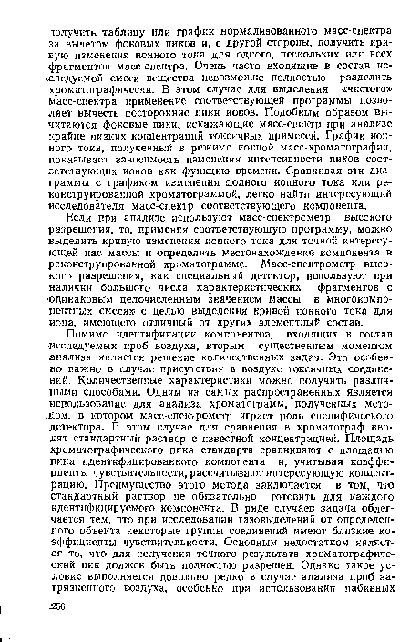 Если при анализе используют масс-спектрометр высокого разрешения, то, применяя соответствующую программу, можно выделить кривую изменения ионного тока для точной интересующей нас массы и определить местонахождение компонента в реконструированной хроматограмме. Масс-спектрометр высокого разрешения, как специальный детектор, используют при наличии большого числа характеристических фрагментов с ‘одинаковым целочисленным значением массы в многокомпонентных смесях с целью выделения кривой ионного тока для иона, имеющего отличный от других элементный состав.