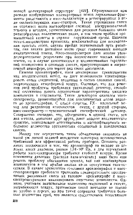 Газовая хроматография, имея неоспоримые преимущества как аналитический метод, не дает возможности идентифицировать сотни соединений, входящих в состав сложных смесей, загрязняющих атмосферный воздух. Очевидно, что для решения этой проблемы требовался уникальный детектор, способный селективно давать однозначные характеристики каждого компонента в отдельности. Таким детектором оказался масс-спектрометр, применявшийся для аналитических целей задолго до хроматографии. С одной стороны, ГХ-—идеальный метод для разделения компонентов смеси, с другой стороны, масс-спектрометр — чувствительный специфический детектор. Совершенно очевидно, что, объединяясь в единой схеме, эти два метода, дополняя друг друга, дают мощное аналитическое средство, позволя ющеё детектировать и идентифицировать небольшие количества органических соединений в комплексных смесях.