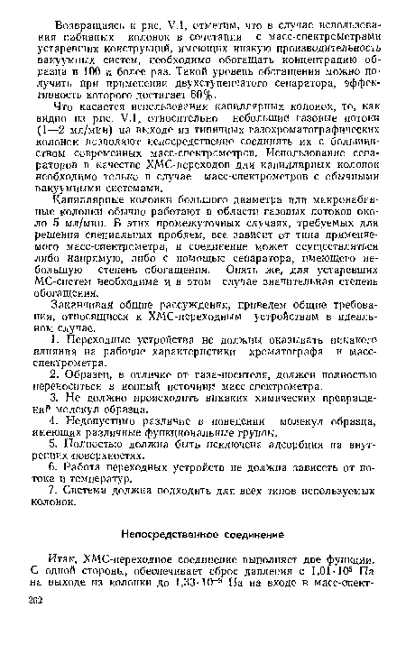 Что касается использования капиллярных колонок, то, как видно из рис. У.1, относительно небольшие! газовые потоки (1—2 мл/мин) на выходе из типичных газохроматографических колонок позволяют непосредственно соединять их с большинством современных масс-спектрометров. Использование сепараторов в качестве ХМС-переходов для капиллярных колонок необходимо только в случае масс-спектрометров с обычными вакуумными системами.